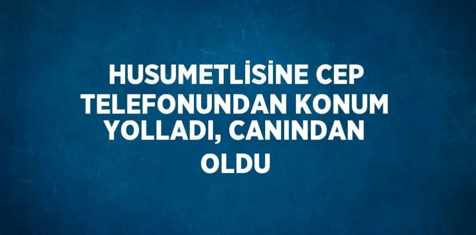 HUSUMETLİSİNE CEP TELEFONUNDAN KONUM YOLLADI, CANINDAN OLDU