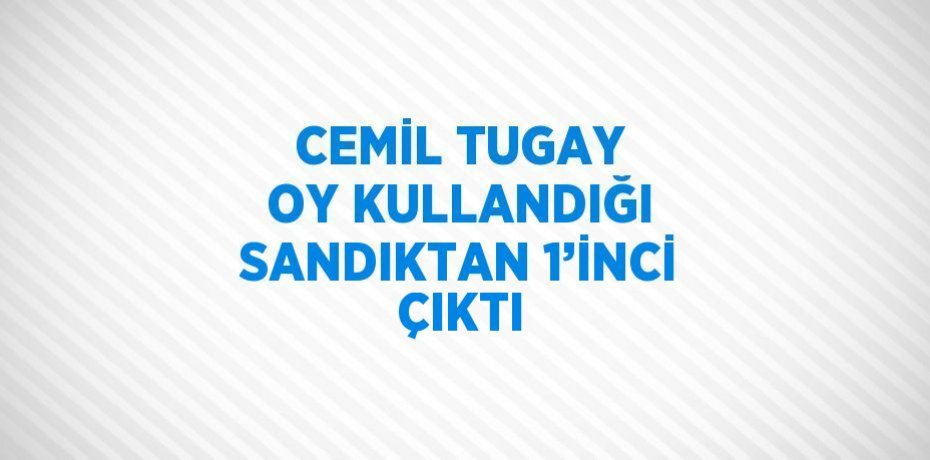 CEMİL TUGAY OY KULLANDIĞI SANDIKTAN 1’İNCİ ÇIKTI