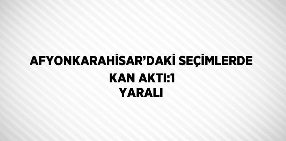 AFYONKARAHİSAR’DAKİ SEÇİMLERDE KAN AKTI:1 YARALI