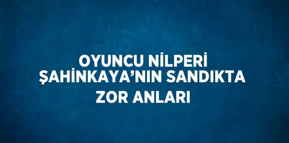 OYUNCU NİLPERİ ŞAHİNKAYA’NIN SANDIKTA ZOR ANLARI