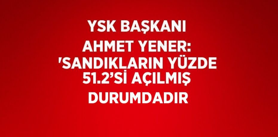 YSK BAŞKANI AHMET YENER: 'SANDIKLARIN YÜZDE 51.2’Sİ AÇILMIŞ DURUMDADIR