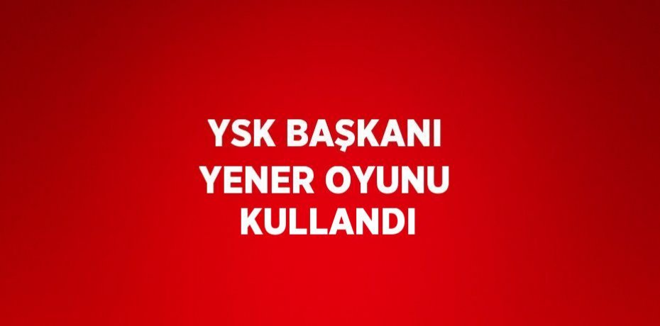 YSK BAŞKANI YENER OYUNU KULLANDI