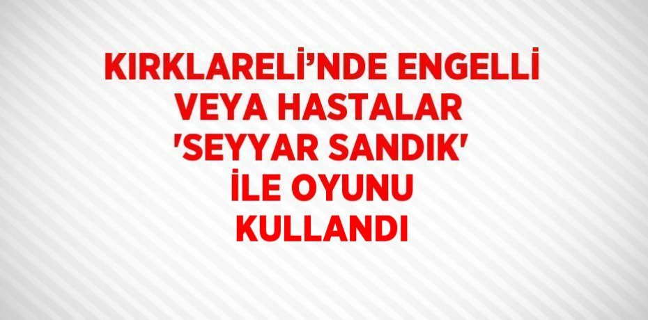 KIRKLARELİ’NDE ENGELLİ VEYA HASTALAR 'SEYYAR SANDIK' İLE OYUNU KULLANDI