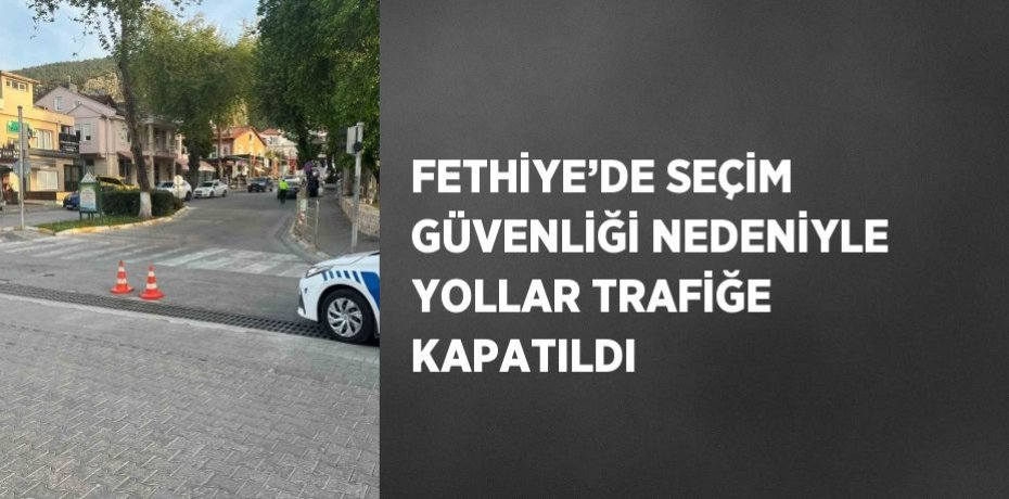 FETHİYE’DE SEÇİM GÜVENLİĞİ NEDENİYLE YOLLAR TRAFİĞE KAPATILDI