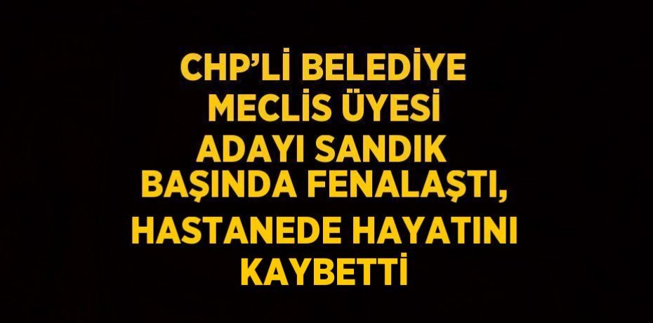 CHP’Lİ BELEDİYE MECLİS ÜYESİ ADAYI SANDIK BAŞINDA FENALAŞTI, HASTANEDE HAYATINI KAYBETTİ