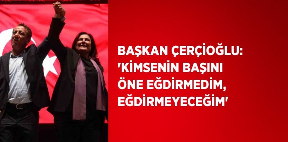 BAŞKAN ÇERÇİOĞLU: 'KİMSENİN BAŞINI ÖNE EĞDİRMEDİM, EĞDİRMEYECEĞİM'