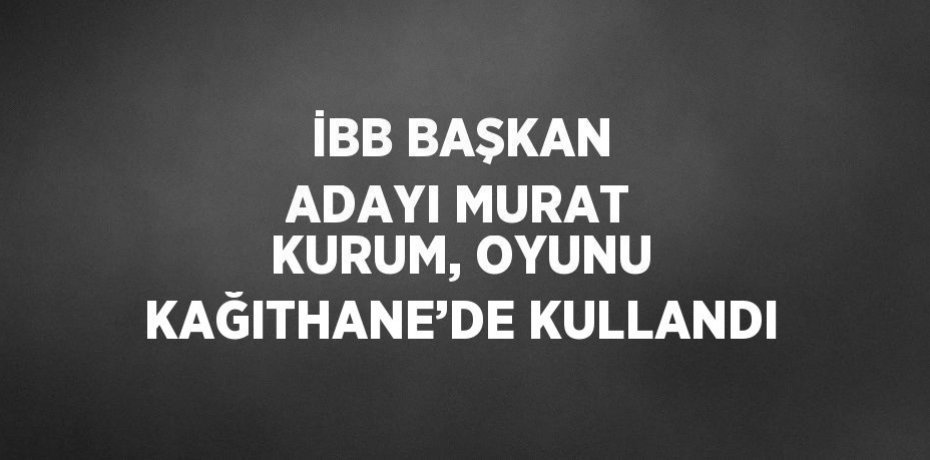 İBB BAŞKAN ADAYI MURAT KURUM, OYUNU KAĞITHANE’DE KULLANDI