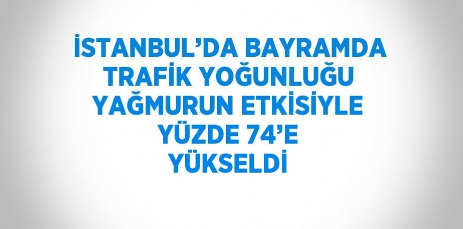 İSTANBUL’DA BAYRAMDA TRAFİK YOĞUNLUĞU YAĞMURUN ETKİSİYLE YÜZDE 74’E YÜKSELDİ