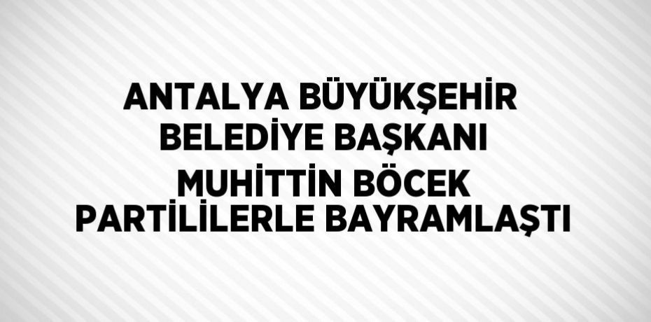 ANTALYA BÜYÜKŞEHİR BELEDİYE BAŞKANI MUHİTTİN BÖCEK PARTİLİLERLE BAYRAMLAŞTI