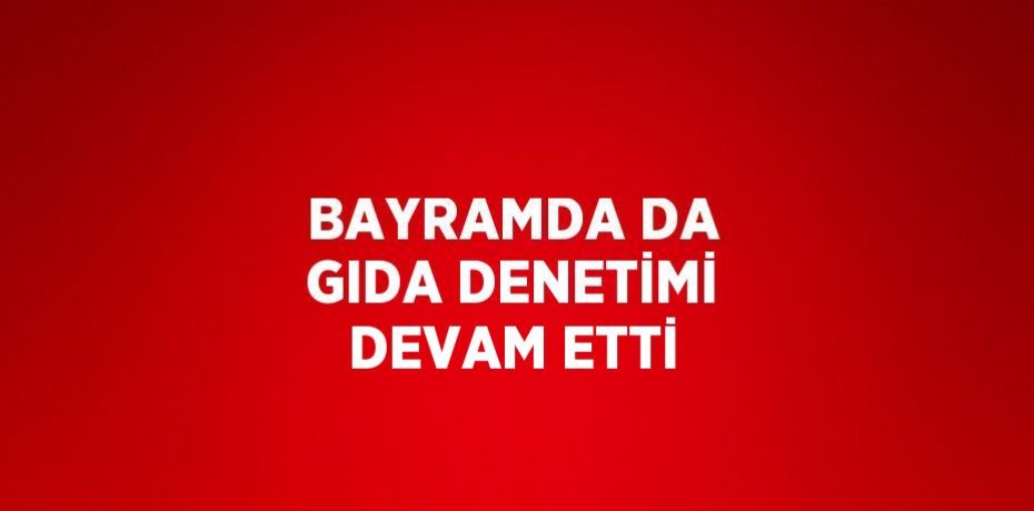 BAYRAMDA DA GIDA DENETİMİ DEVAM ETTİ