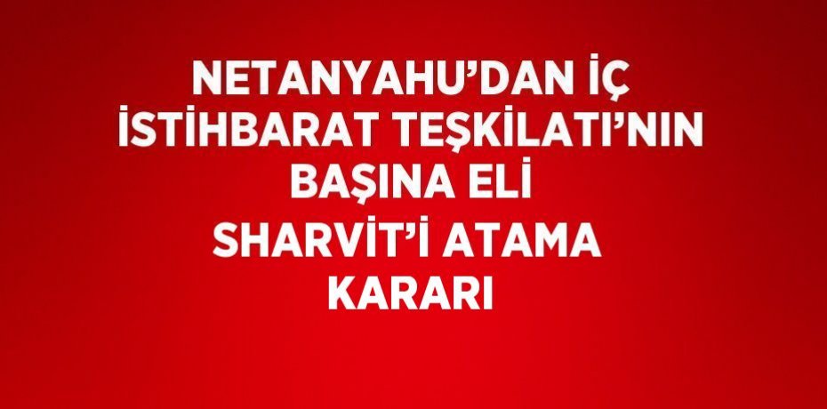 NETANYAHU’DAN İÇ İSTİHBARAT TEŞKİLATI’NIN BAŞINA ELİ SHARVİT’İ ATAMA KARARI