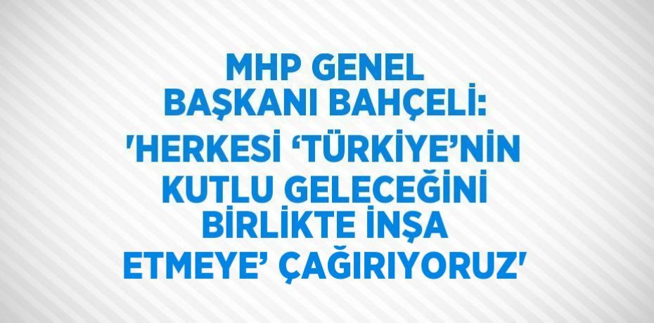 MHP GENEL BAŞKANI BAHÇELİ: 'HERKESİ ‘TÜRKİYE’NİN KUTLU GELECEĞİNİ BİRLİKTE İNŞA ETMEYE’ ÇAĞIRIYORUZ'