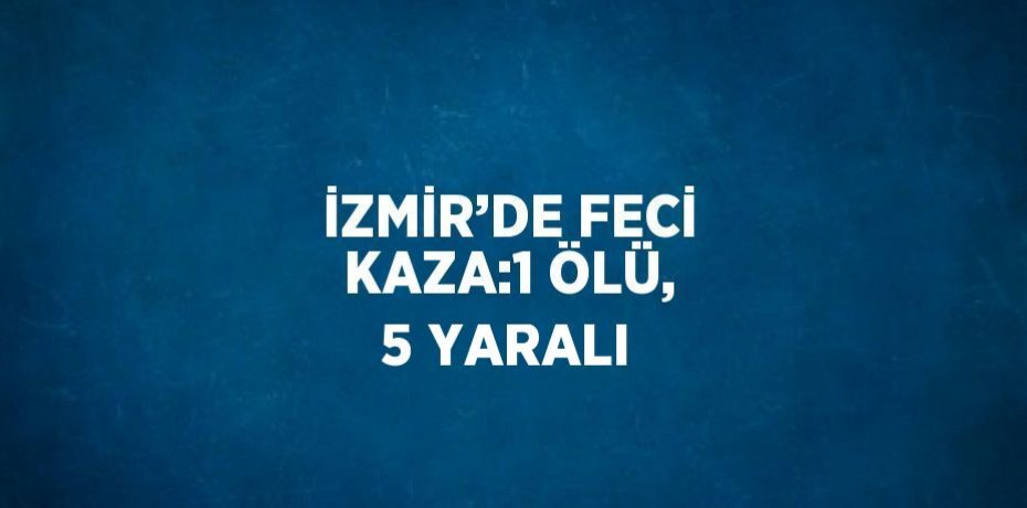 İZMİR’DE FECİ KAZA:1 ÖLÜ, 5 YARALI