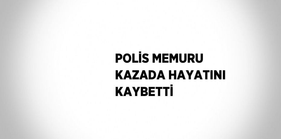 POLİS MEMURU KAZADA HAYATINI KAYBETTİ
