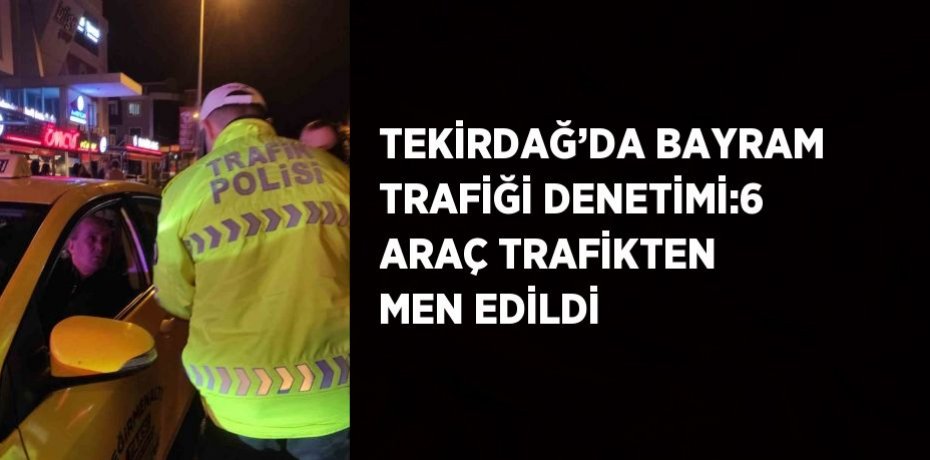 TEKİRDAĞ’DA BAYRAM TRAFİĞİ DENETİMİ:6 ARAÇ TRAFİKTEN MEN EDİLDİ