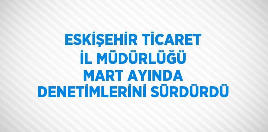 ESKİŞEHİR TİCARET İL MÜDÜRLÜĞÜ MART AYINDA DENETİMLERİNİ SÜRDÜRDÜ