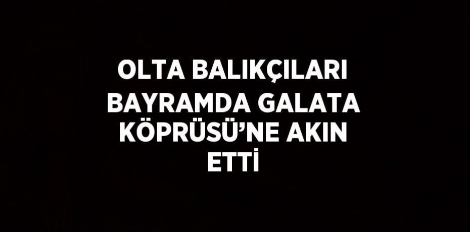 OLTA BALIKÇILARI BAYRAMDA GALATA KÖPRÜSÜ’NE AKIN ETTİ