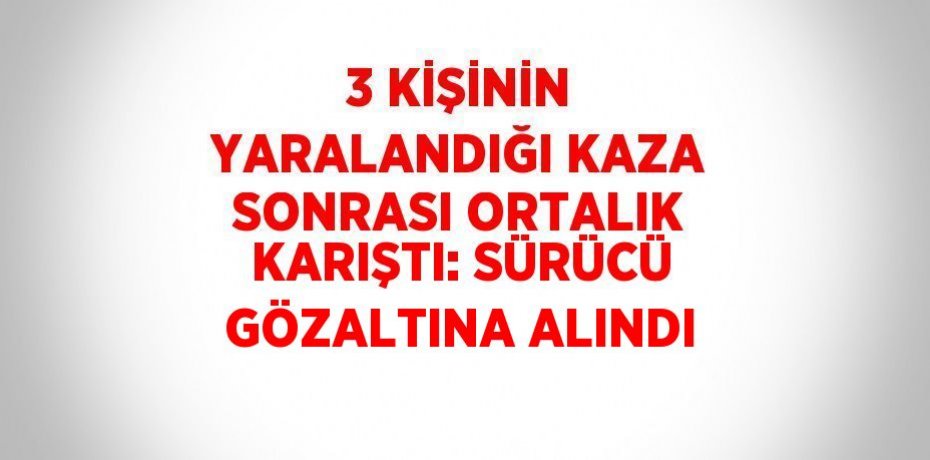 3 KİŞİNİN YARALANDIĞI KAZA SONRASI ORTALIK KARIŞTI: SÜRÜCÜ GÖZALTINA ALINDI