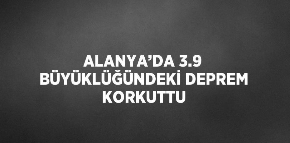 ALANYA’DA 3.9 BÜYÜKLÜĞÜNDEKİ DEPREM KORKUTTU