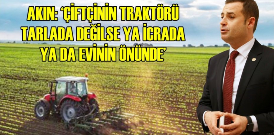 AKIN: ÇİFTÇİNİN TRAKTÖRÜ TARLADA DEĞİLSE YA İCRADA YA DA EVİNİN ÖNÜNDE