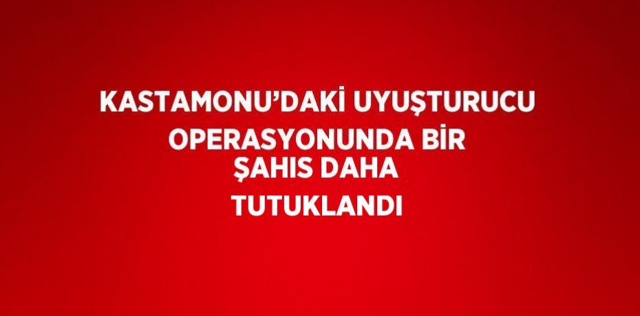 KASTAMONU’DAKİ UYUŞTURUCU OPERASYONUNDA BİR ŞAHIS DAHA TUTUKLANDI
