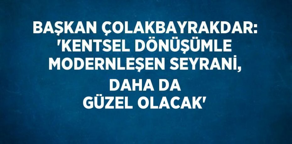 BAŞKAN ÇOLAKBAYRAKDAR: 'KENTSEL DÖNÜŞÜMLE MODERNLEŞEN SEYRANİ, DAHA DA GÜZEL OLACAK'