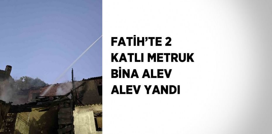 FATİH’TE 2 KATLI METRUK BİNA ALEV ALEV YANDI