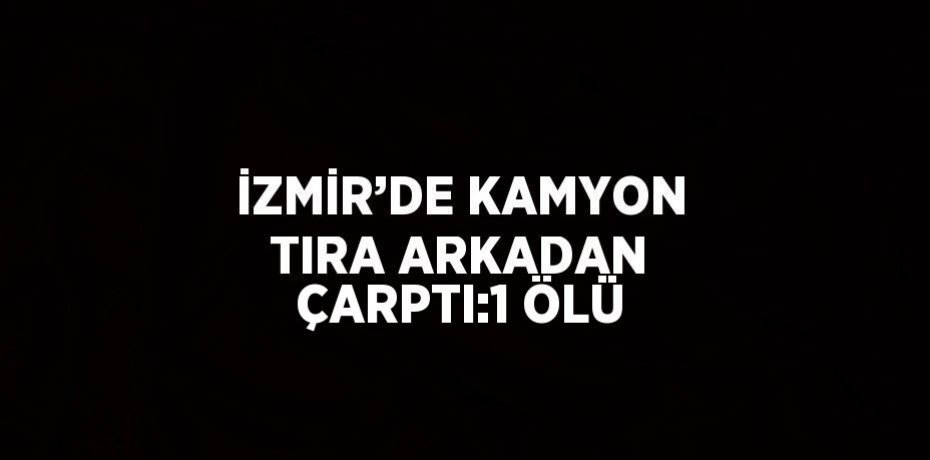 İZMİR’DE KAMYON TIRA ARKADAN ÇARPTI:1 ÖLÜ