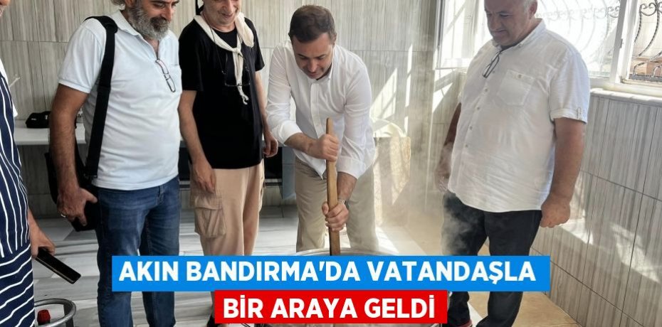 AKIN BANDIRMA'DA VATANDAŞLA BİR ARAYA GELDİ