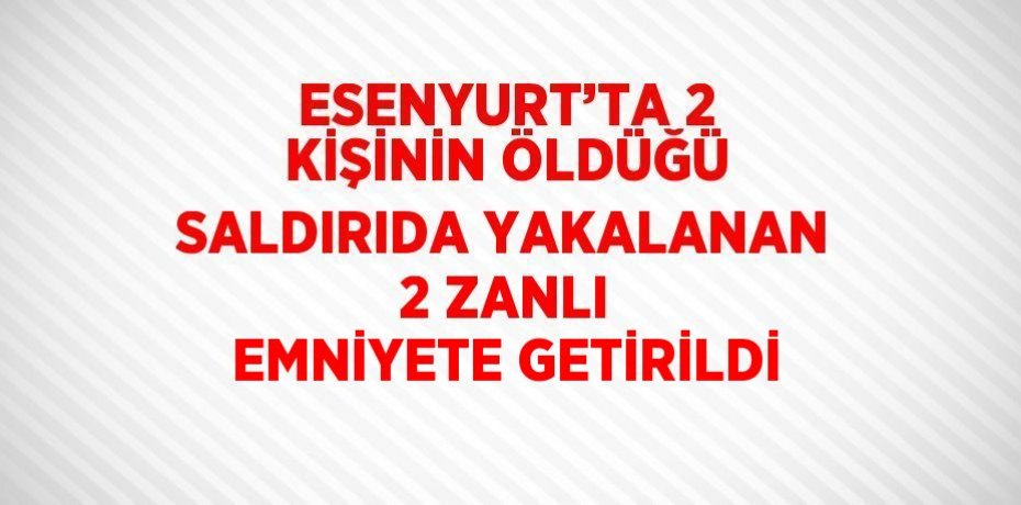 ESENYURT’TA 2 KİŞİNİN ÖLDÜĞÜ SALDIRIDA YAKALANAN 2 ZANLI EMNİYETE GETİRİLDİ