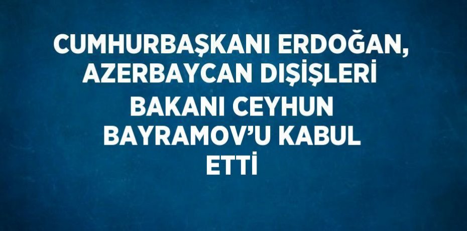 CUMHURBAŞKANI ERDOĞAN, AZERBAYCAN DIŞİŞLERİ BAKANI CEYHUN BAYRAMOV’U KABUL ETTİ