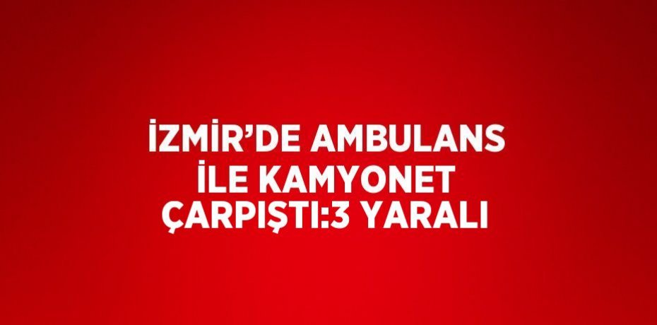 İZMİR’DE AMBULANS İLE KAMYONET ÇARPIŞTI:3 YARALI