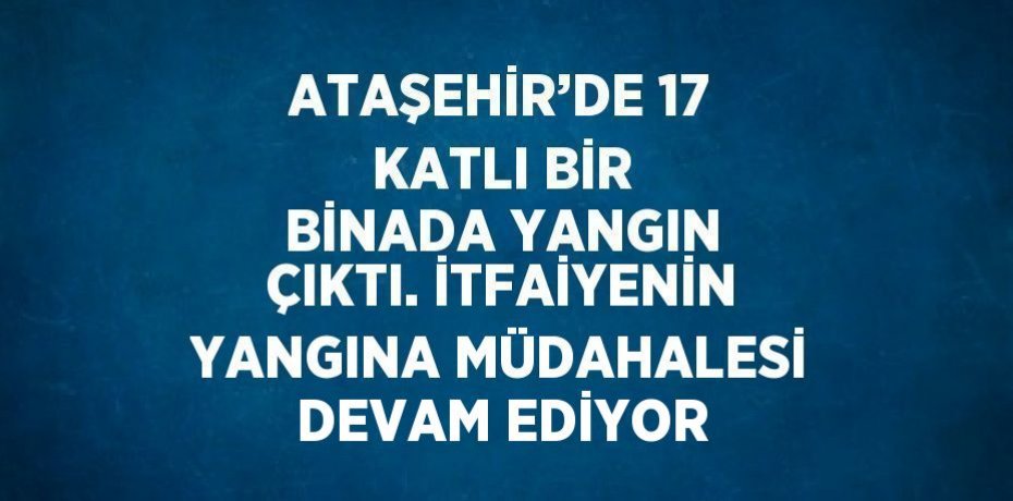 ATAŞEHİR’DE 17 KATLI BİR BİNADA YANGIN ÇIKTI. İTFAİYENİN YANGINA MÜDAHALESİ DEVAM EDİYOR