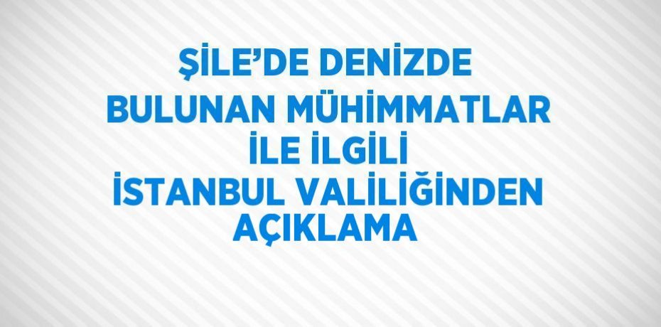 ŞİLE’DE DENİZDE BULUNAN MÜHİMMATLAR İLE İLGİLİ İSTANBUL VALİLİĞİNDEN AÇIKLAMA