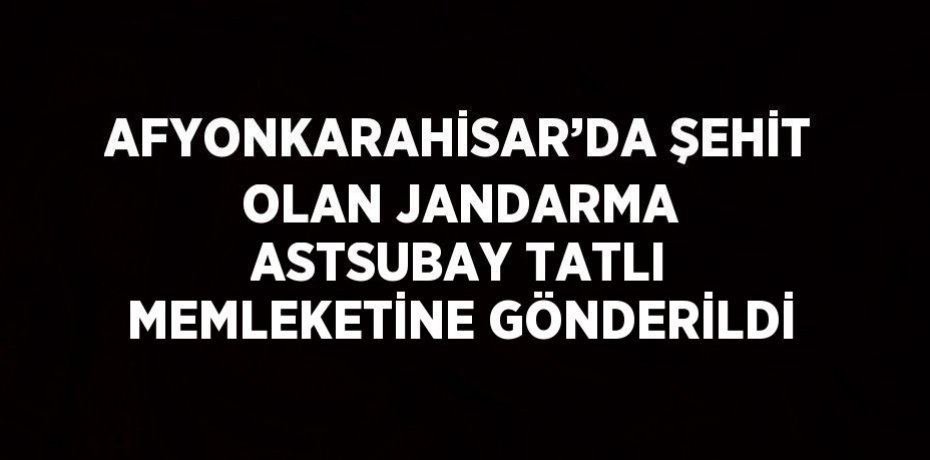 AFYONKARAHİSAR’DA ŞEHİT OLAN JANDARMA ASTSUBAY TATLI MEMLEKETİNE GÖNDERİLDİ