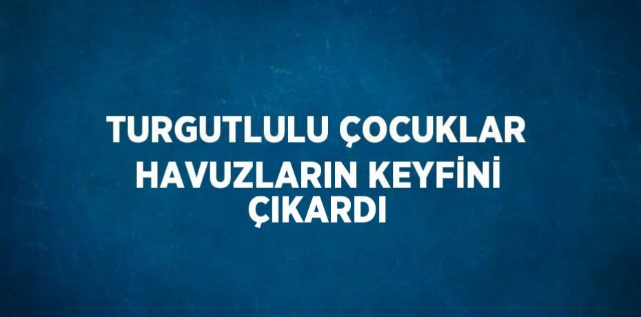TURGUTLULU ÇOCUKLAR HAVUZLARIN KEYFİNİ ÇIKARDI