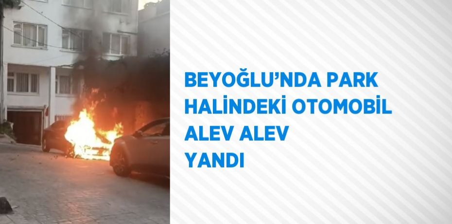 BEYOĞLU’NDA PARK HALİNDEKİ OTOMOBİL ALEV ALEV YANDI