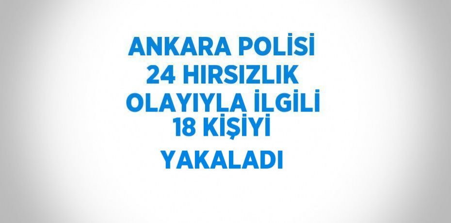 ANKARA POLİSİ 24 HIRSIZLIK OLAYIYLA İLGİLİ 18 KİŞİYİ YAKALADI