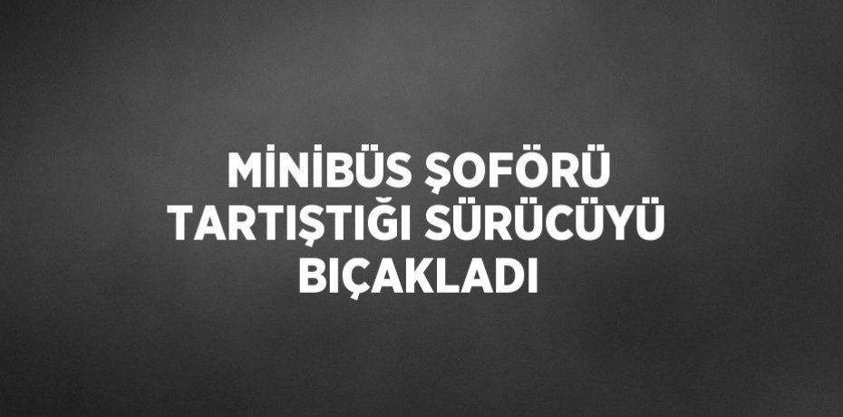 MİNİBÜS ŞOFÖRÜ TARTIŞTIĞI SÜRÜCÜYÜ BIÇAKLADI