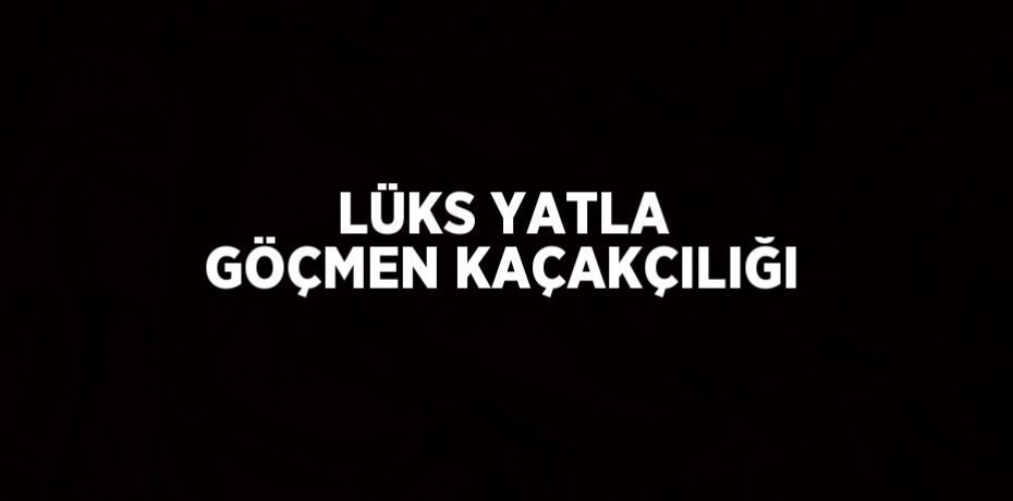 LÜKS YATLA GÖÇMEN KAÇAKÇILIĞI