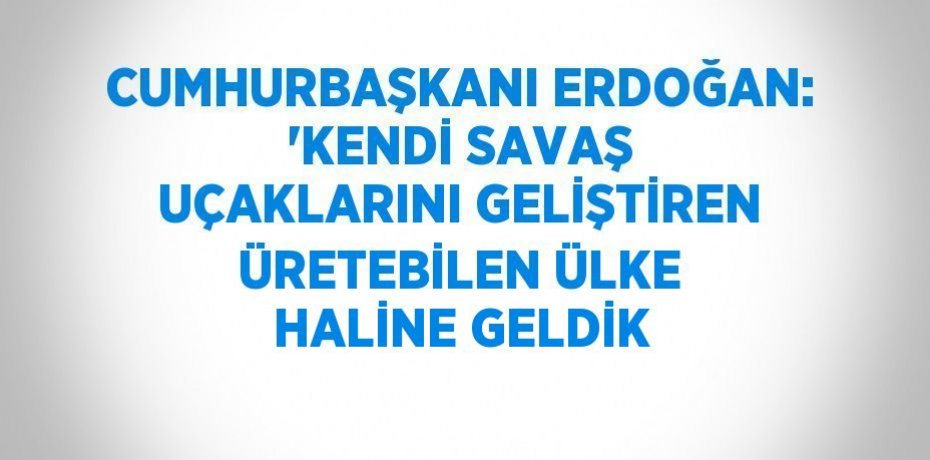 CUMHURBAŞKANI ERDOĞAN: 'KENDİ SAVAŞ UÇAKLARINI GELİŞTİREN ÜRETEBİLEN ÜLKE HALİNE GELDİK