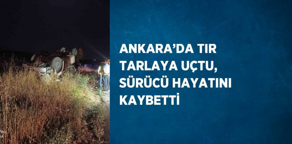 ANKARA’DA TIR TARLAYA UÇTU, SÜRÜCÜ HAYATINI KAYBETTİ