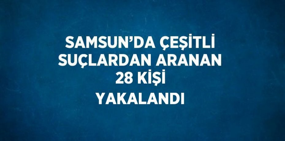 SAMSUN’DA ÇEŞİTLİ SUÇLARDAN ARANAN 28 KİŞİ YAKALANDI