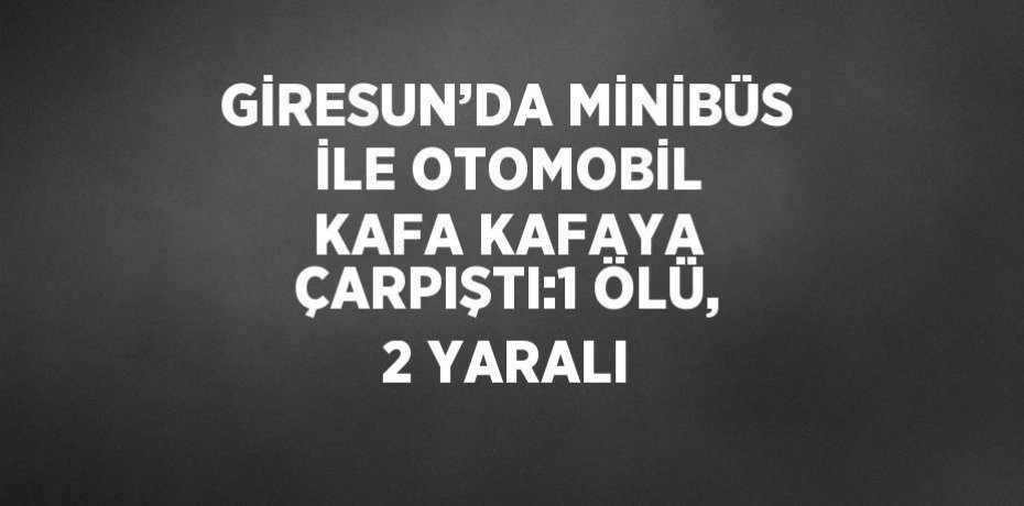 GİRESUN’DA MİNİBÜS İLE OTOMOBİL KAFA KAFAYA ÇARPIŞTI:1 ÖLÜ, 2 YARALI