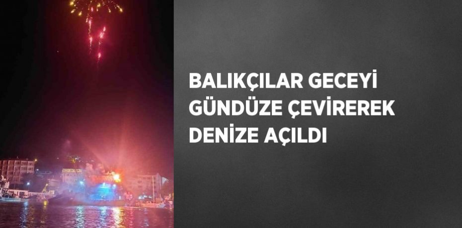 BALIKÇILAR GECEYİ GÜNDÜZE ÇEVİREREK DENİZE AÇILDI