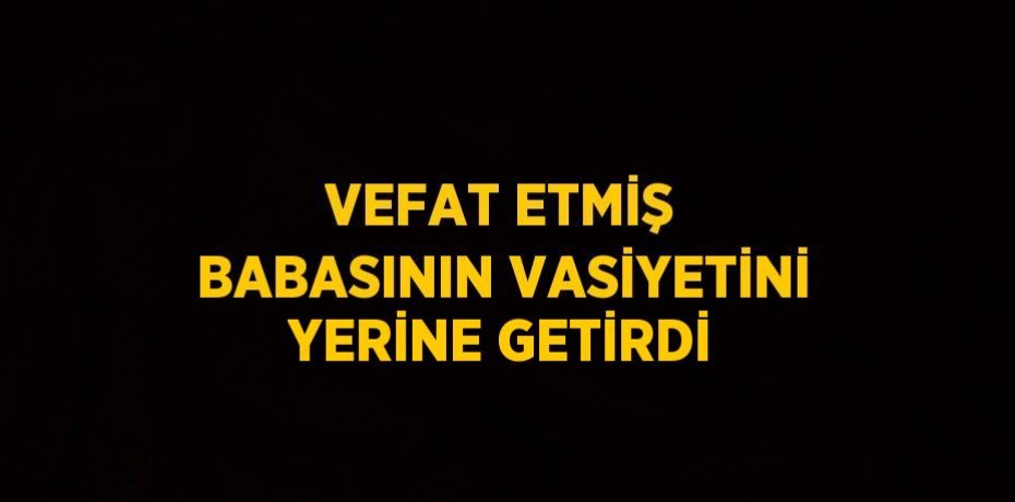 VEFAT ETMİŞ BABASININ VASİYETİNİ YERİNE GETİRDİ