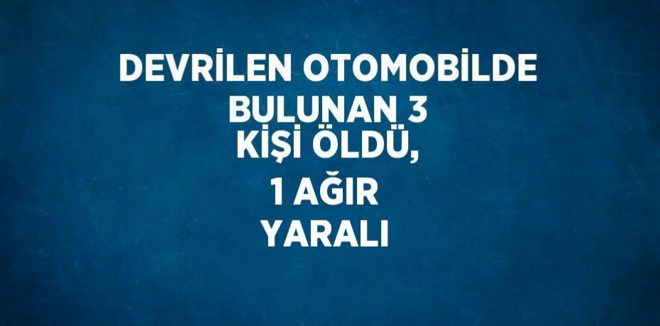 DEVRİLEN OTOMOBİLDE BULUNAN 3 KİŞİ ÖLDÜ, 1 AĞIR YARALI