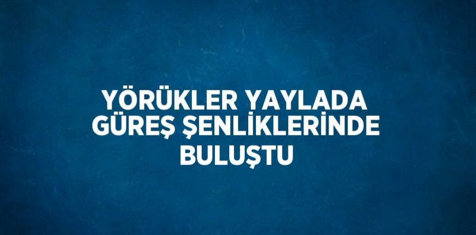 YÖRÜKLER YAYLADA GÜREŞ ŞENLİKLERİNDE BULUŞTU