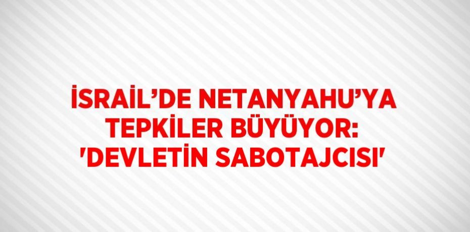 İSRAİL’DE NETANYAHU’YA TEPKİLER BÜYÜYOR: 'DEVLETİN SABOTAJCISI'