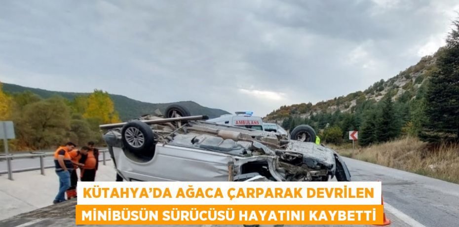 KÜTAHYA’DA AĞACA ÇARPARAK DEVRİLEN MİNİBÜSÜN SÜRÜCÜSÜ HAYATINI KAYBETTİ
